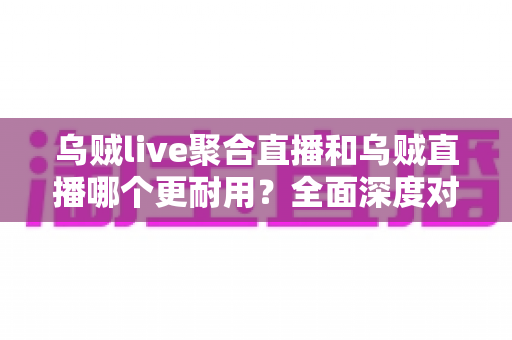 乌贼live聚合直播和乌贼直播哪个更耐用？全面深度对比解析，帮你选出更稳定持久的直播神器