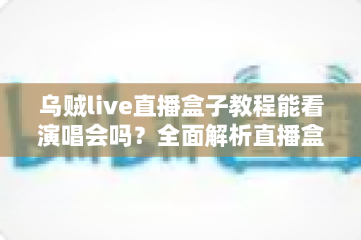 乌贼live直播盒子教程能看演唱会吗？全面解析直播盒子观看演唱会的真相、风险与正规观看渠道