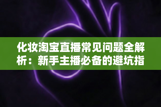 化妆淘宝直播常见问题全解析:新手主播必备的避坑指南与实战技巧 化妆淘宝直播常见问题全解析:新手主播必备的避坑指南与实战技巧