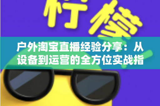户外淘宝直播经验分享:从设备到运营的全方位实战指南 户外淘宝直播经验分享:从设备到运营的全方位实战指南