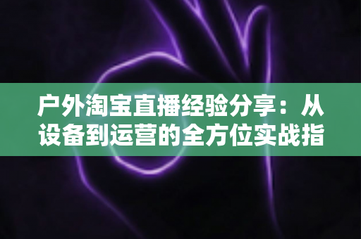 户外淘宝直播经验分享:从设备到运营的全方位实战指南 户外淘宝直播经验分享:从设备到运营的全方位实战指南