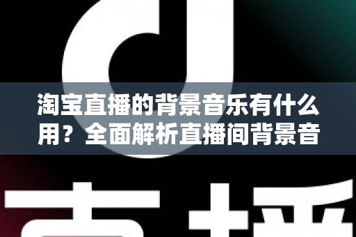 淘宝直播的背景音乐有什么用？全面解析直播间背景音乐的隐藏价值与实操技巧