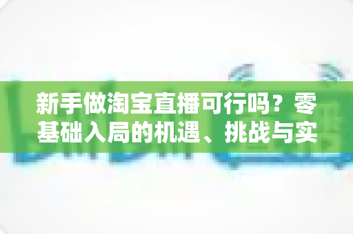 新手做淘宝直播可行吗?零基础入局的机遇、挑战与实操全指南 新手做淘宝直播可行吗?零基础入局的机遇、挑战与实操全指南