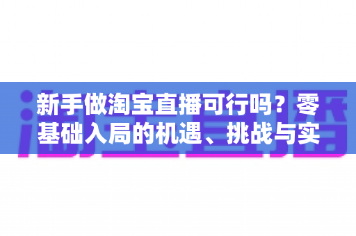 新手做淘宝直播可行吗？零基础入局的机遇、挑战与实操全指南