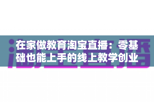 在家做教育淘宝直播:零基础也能上手的线上教学创业全攻略 在家做教育淘宝直播:零基础也能上手的线上教学创业全攻略