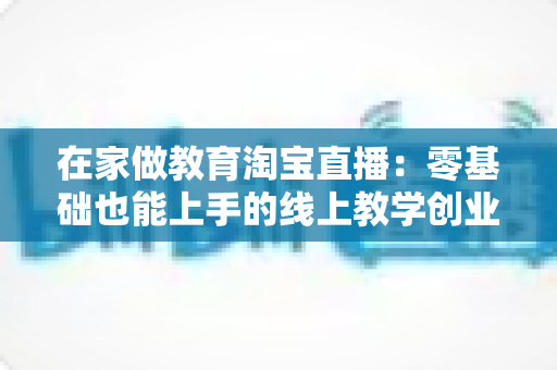 在家做教育淘宝直播:零基础也能上手的线上教学创业全攻略 在家做教育淘宝直播:零基础也能上手的线上教学创业全攻略