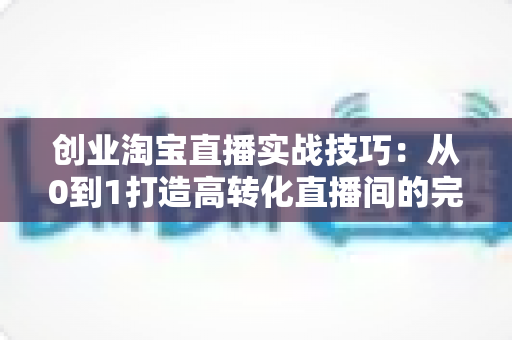 创业淘宝直播实战技巧：从0到1打造高转化直播间的完整指南