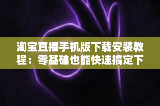 淘宝直播手机版下载安装教程:零基础也能快速搞定下载、安装与开播的完整指南 淘宝直播手机版下载安装教程:零基础也能快速搞定下载、安装与开播的完整指南