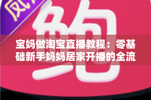 宝妈做淘宝直播教程：零基础新手妈妈居家开播的全流程实战指南