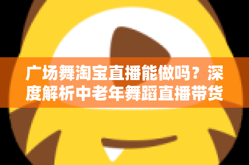 广场舞淘宝直播能做吗？深度解析中老年舞蹈直播带货的可行性、变现路径与实操指南
