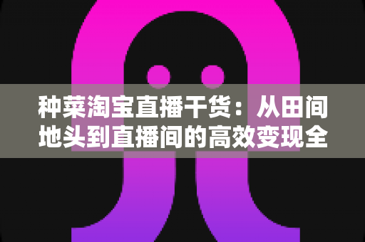 种菜淘宝直播干货:从田间地头到直播间的高效变现全攻略 种菜淘宝直播干货:从田间地头到直播间的高效变现全攻略
