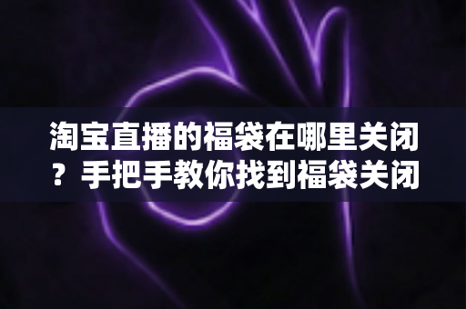 淘宝直播的福袋在哪里关闭?手把手教你找到福袋关闭入口与完整操作指南 淘宝直播的福袋在哪里关闭?手把手教你找到福袋关闭入口与完整操作指南
