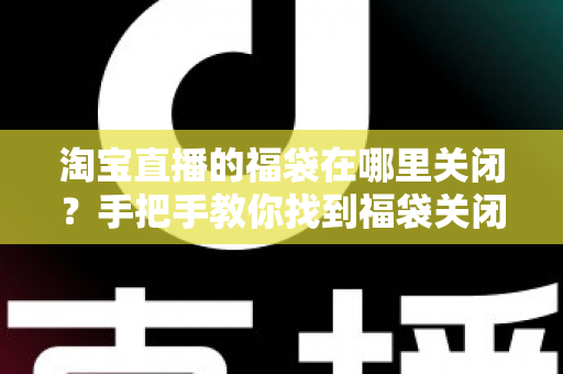 淘宝直播的福袋在哪里关闭？手把手教你找到福袋关闭入口与完整操作指南