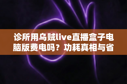诊所用乌贼live直播盒子电脑版费电吗?功耗真相与省电全攻略 诊所用乌贼live直播盒子电脑版费电吗?功耗真相与省电全攻略