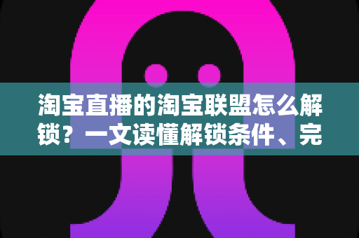淘宝直播的淘宝联盟怎么解锁？一文读懂解锁条件、完整流程与高效运营攻略