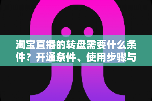 淘宝直播的转盘需要什么条件？开通条件、使用步骤与运营技巧全解析
