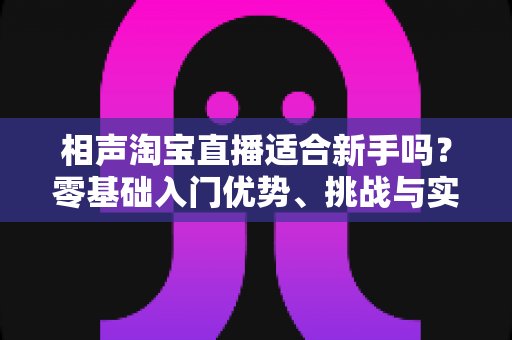 相声淘宝直播适合新手吗？零基础入门优势、挑战与实操指南全解析