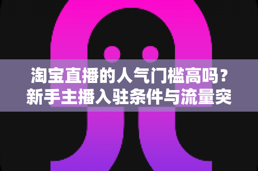 淘宝直播的人气门槛高吗？新手主播入驻条件与流量突破全解析