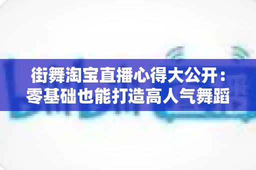 街舞淘宝直播心得大公开:零基础也能打造高人气舞蹈直播间的实战指南 街舞淘宝直播心得大公开:零基础也能打造高人气舞蹈直播间的实战指南