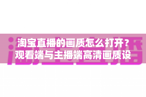淘宝直播的画质怎么打开?观看端与主播端高清画质设置全攻略 淘宝直播的画质怎么打开?观看端与主播端高清画质设置全攻略