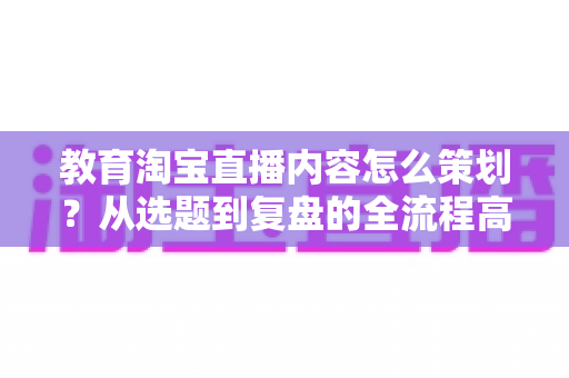 教育淘宝直播内容怎么策划?从选题到复盘的全流程高转化内容策划实战指南 教育淘宝直播内容怎么策划?从选题到复盘的全流程高转化内容策划实战指南