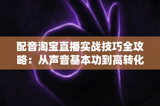 配音淘宝直播实战技巧全攻略：从声音基本功到高转化带货话术的系统教程