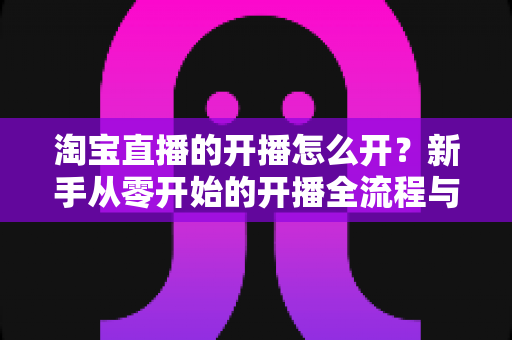 淘宝直播的开播怎么开?新手从零开始的开播全流程与实操指南 淘宝直播的开播怎么开?新手从零开始的开播全流程与实操指南