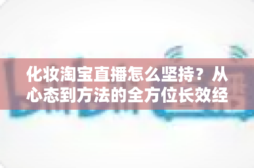 化妆淘宝直播怎么坚持？从心态到方法的全方位长效经营指南