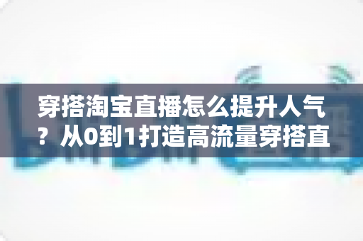 穿搭淘宝直播怎么提升人气?从0到1打造高流量穿搭直播间的完整实战指南 穿搭淘宝直播怎么提升人气?从0到1打造高流量穿搭直播间的完整实战指南