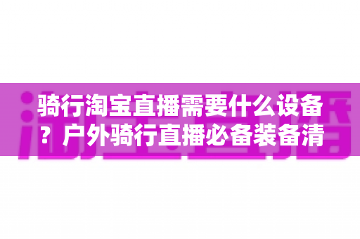 骑行淘宝直播需要什么设备?户外骑行直播必备装备清单与选购全攻略 骑行淘宝直播需要什么设备?户外骑行直播必备装备清单与选购全攻略