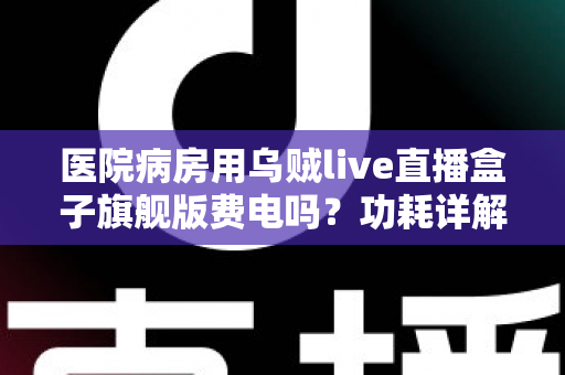 医院病房用乌贼live直播盒子旗舰版费电吗?功耗详解与省电实用指南 医院病房用乌贼live直播盒子旗舰版费电吗?功耗详解与省电实用指南