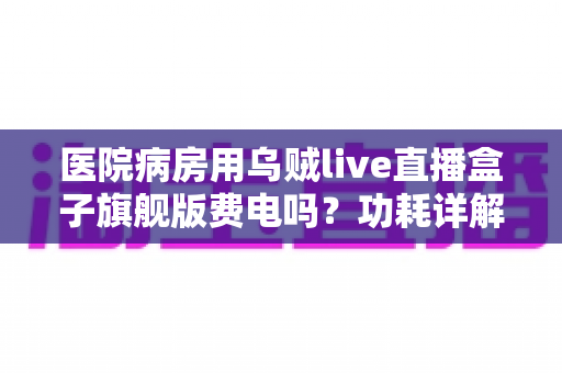 医院病房用乌贼live直播盒子旗舰版费电吗？功耗详解与省电实用指南
