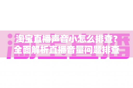 淘宝直播声音小怎么排查?全面解析直播音量问题排查方法与解决方案 淘宝直播声音小怎么排查?全面解析直播音量问题排查方法与解决方案