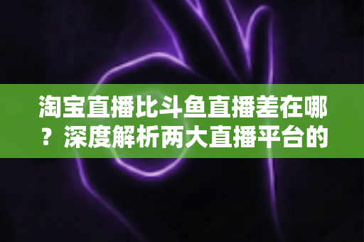 淘宝直播比斗鱼直播差在哪?深度解析两大直播平台的定位、内容与体验差距 淘宝直播比斗鱼直播差在哪?深度解析两大直播平台的定位、内容与体验差距