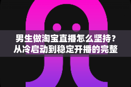 男生做淘宝直播怎么坚持?从冷启动到稳定开播的完整生存指南 男生做淘宝直播怎么坚持?从冷启动到稳定开播的完整生存指南