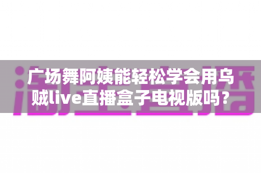 广场舞阿姨能轻松学会用乌贼live直播盒子电视版吗?零基础也能快速上手的直播指南 广场舞阿姨能轻松学会用乌贼live直播盒子电视版吗?零基础也能快速上手的直播指南