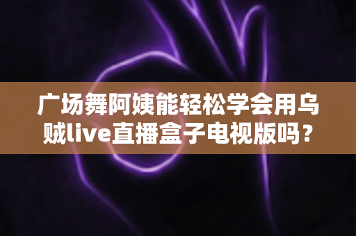 广场舞阿姨能轻松学会用乌贼live直播盒子电视版吗？零基础也能快速上手的直播指南
