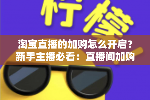 淘宝直播的加购怎么开启?新手主播必看:直播间加购功能开通全流程与转化提效秘籍 淘宝直播的加购怎么开启?新手主播必看:直播间加购功能开通全流程与转化提效秘籍