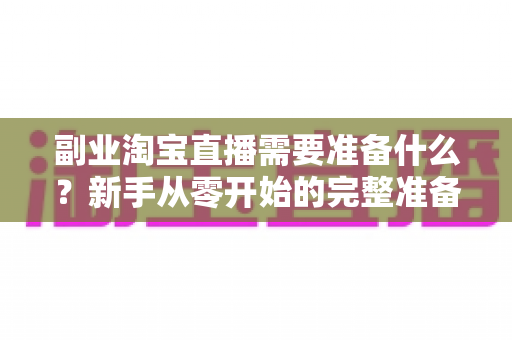 副业淘宝直播需要准备什么？新手从零开始的完整准备清单与实战指南