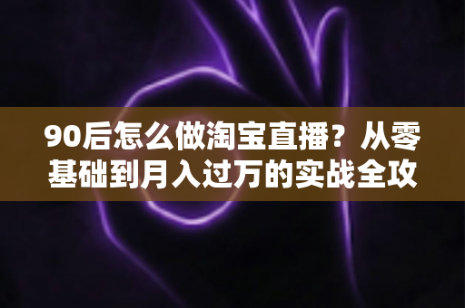 90后怎么做淘宝直播？从零基础到月入过万的实战全攻略