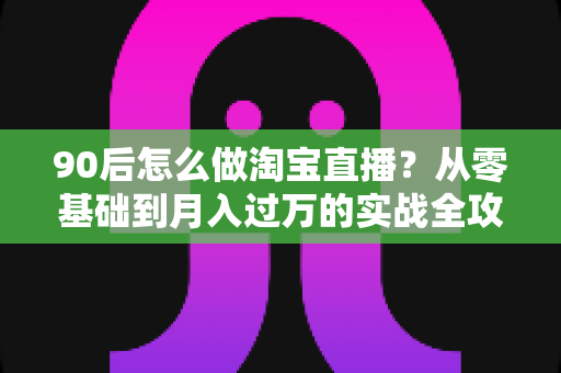 90后怎么做淘宝直播？从零基础到月入过万的实战全攻略