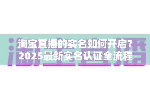 淘宝直播的实名如何开启?2025最新实名认证全流程详解,助你快速开通直播权限 淘宝直播的实名如何开启?2025最新实名认证全流程详解,助你快速开通直播权限