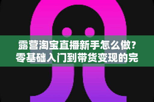 露营淘宝直播新手怎么做？零基础入门到带货变现的完整指南
