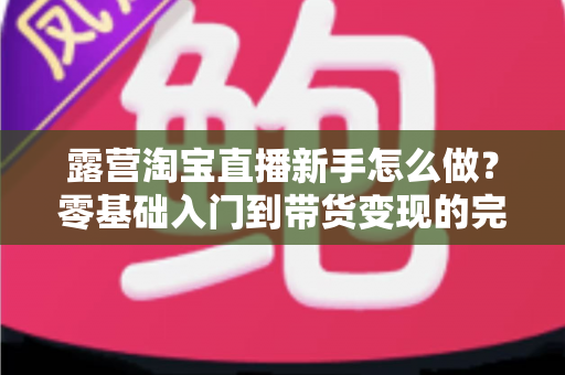 露营淘宝直播新手怎么做？零基础入门到带货变现的完整指南