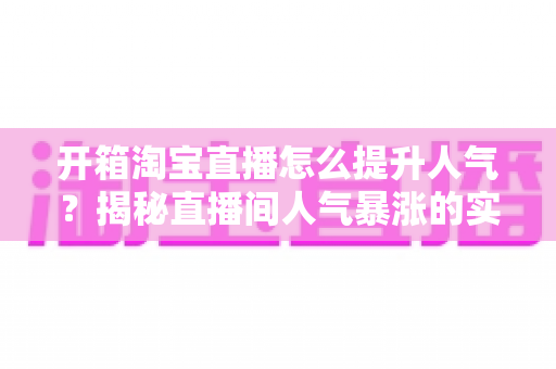 开箱淘宝直播怎么提升人气?揭秘直播间人气暴涨的实战攻略与运营秘籍 开箱淘宝直播怎么提升人气?揭秘直播间人气暴涨的实战攻略与运营秘籍