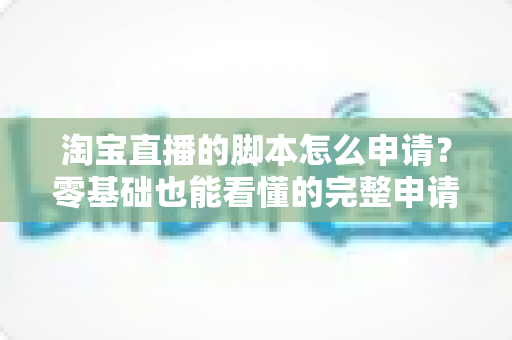 淘宝直播的脚本怎么申请？零基础也能看懂的完整申请流程与实操指南