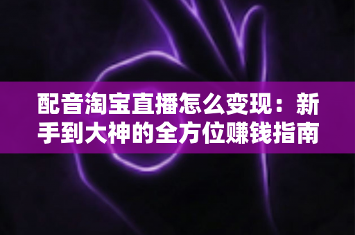 配音淘宝直播怎么变现：新手到大神的全方位赚钱指南