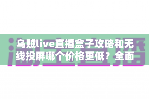 乌贼live直播盒子攻略和无线投屏哪个价格更低？全面对比帮你省钱的选购指南