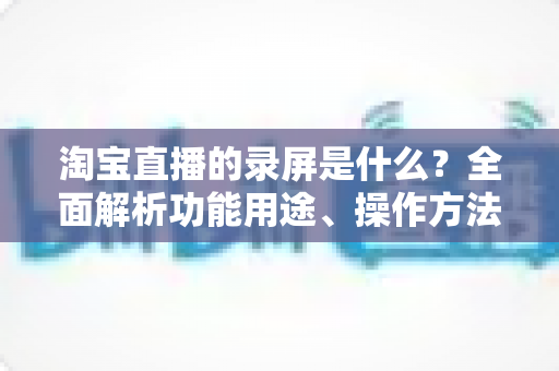 淘宝直播的录屏是什么？全面解析功能用途、操作方法与注意事项