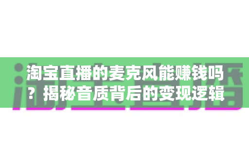 淘宝直播的麦克风能赚钱吗？揭秘音质背后的变现逻辑与实战指南